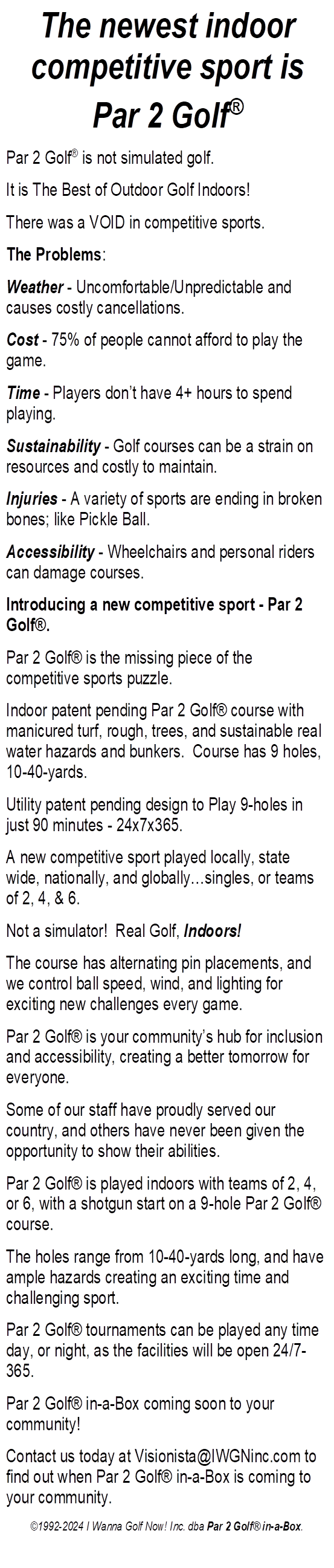 The newest indoor competitive sport is 
Par 2 Golf
Par 2 Golf is not simulated golf.
It is The Best of Outdoor Golf Indoors!
There was a VOID in competitive sports.
The Problems:
Weather - Uncomfortable/Unpredictable and causes costly cancellations.
Cost - 75% of people cannot afford to play the game.
Time - Players dont have 4+ hours to spend playing.
Sustainability - Golf courses can be a strain on resources and costly to maintain.
Injuries - A variety of sports are ending in broken bones; like Pickle Ball.
Accessibility - Wheelchairs and personal riders can damage courses.
Introducing a new competitive sport - Par 2 Golf.
Par 2 Golf is the missing piece of the competitive sports puzzle.
Indoor patent pending Par 2 Golf course with manicured turf, rough, trees, and sustainable real water hazards and bunkers.  Course has 9 holes, 10-40-yards.
Utility patent pending design to Play 9-holes in just 90 minutes - 24x7x365.
A new competitive sport played locally, state wide, nationally, and globallysingles, or teams of 2, 4, & 6.
Not a simulator!  Real Golf, Indoors!
The course has alternating pin placements, and we control ball speed, wind, and lighting for exciting new challenges every game.
Par 2 Golf is your communitys hub for inclusion and accessibility, creating a better tomorrow for everyone.
Some of our staff have proudly served our country, and others have never been given the opportunity to show their abilities.
Par 2 Golf is played indoors with teams of 2, 4, or 6, with a shotgun start on a 9-hole Par 2 Golf course.
The holes range from 10-40-yards long, and have ample hazards creating an exciting time and challenging sport.
Par 2 Golf tournaments can be played any time day, or night, as the facilities will be open 24/7-365.
Par 2 Golf in-a-Box coming soon to your community!
Contact us today to find out when Par 2 Golf in-a-Box is coming to your community.
1992-2024 I Wanna Golf Now! Inc. dba Par 2 Golf in-a-Box.
